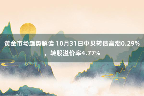 黄金市场趋势解读 10月31日中贝转债高潮0.29%，转股溢价率4.77%