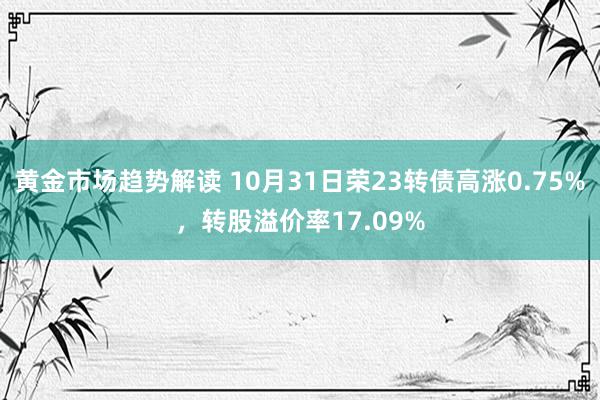 黄金市场趋势解读 10月31日荣23转债高涨0.75%，转股溢价率17.09%