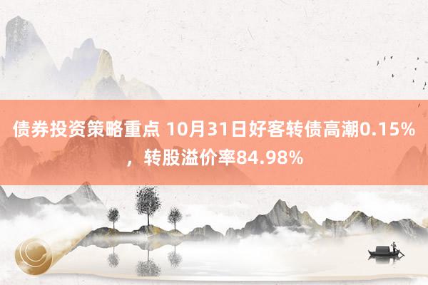 债券投资策略重点 10月31日好客转债高潮0.15%，转股溢价率84.98%