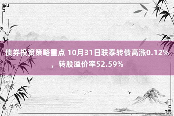 债券投资策略重点 10月31日联泰转债高涨0.12%，转股溢价率52.59%