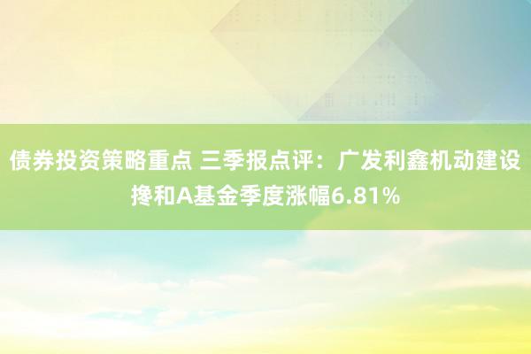 债券投资策略重点 三季报点评：广发利鑫机动建设搀和A基金季度涨幅6.81%