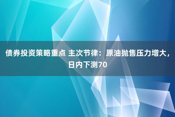 债券投资策略重点 主次节律：原油抛售压力增大，日内下测70