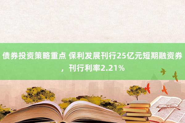 债券投资策略重点 保利发展刊行25亿元短期融资券，刊行利率2.21%