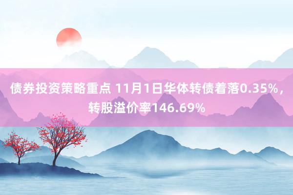 债券投资策略重点 11月1日华体转债着落0.35%，转股溢价率146.69%