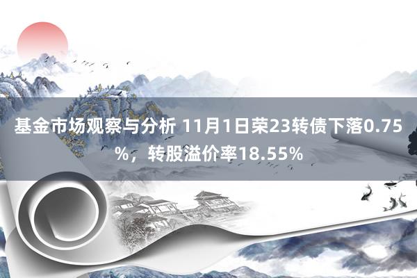 基金市场观察与分析 11月1日荣23转债下落0.75%，转股溢价率18.55%