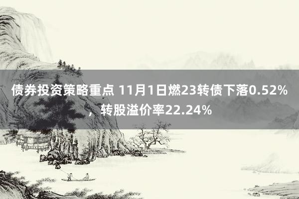 债券投资策略重点 11月1日燃23转债下落0.52%，转股溢价率22.24%