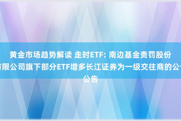 黄金市场趋势解读 走时ETF: 南边基金责罚股份有限公司旗下部分ETF增多长江证券为一级交往商的公告