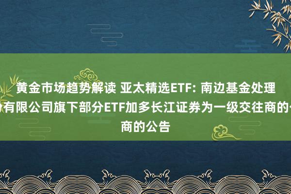 黄金市场趋势解读 亚太精选ETF: 南边基金处理股份有限公司旗下部分ETF加多长江证券为一级交往商的公告