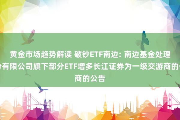 黄金市场趋势解读 破钞ETF南边: 南边基金处理股份有限公司旗下部分ETF增多长江证券为一级交游商的公告