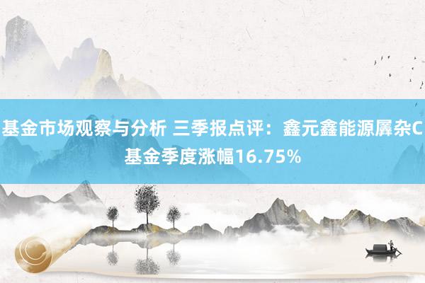 基金市场观察与分析 三季报点评：鑫元鑫能源羼杂C基金季度涨幅16.75%