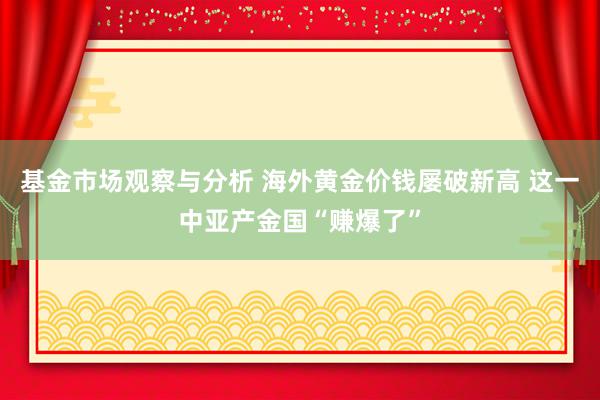 基金市场观察与分析 海外黄金价钱屡破新高 这一中亚产金国“赚爆了”