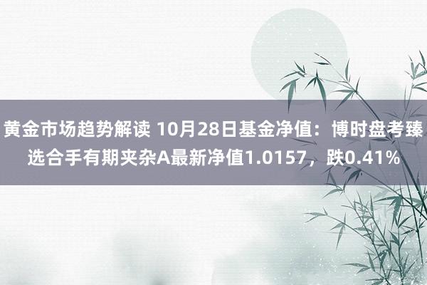 黄金市场趋势解读 10月28日基金净值：博时盘考臻选合手有期夹杂A最新净值1.0157，跌0.41%