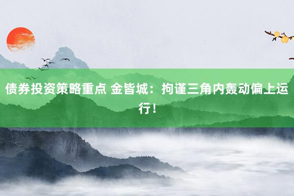 债券投资策略重点 金皆城：拘谨三角内轰动偏上运行！