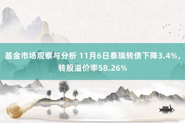 基金市场观察与分析 11月6日泰瑞转债下降3.4%，转股溢价率58.26%