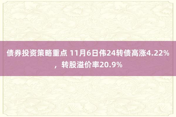 债券投资策略重点 11月6日伟24转债高涨4.22%，转股溢价率20.9%