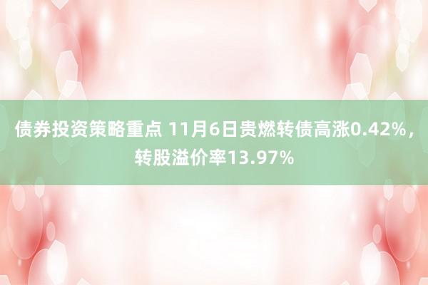 债券投资策略重点 11月6日贵燃转债高涨0.42%，转股溢价率13.97%