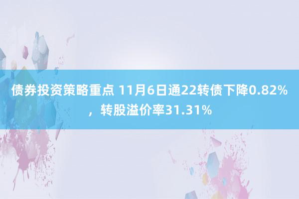 债券投资策略重点 11月6日通22转债下降0.82%，转股溢价率31.31%