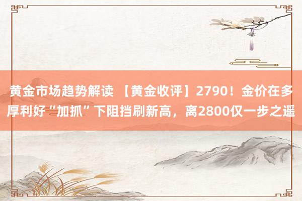 黄金市场趋势解读 【黄金收评】2790！金价在多厚利好“加抓”下阻挡刷新高，离2800仅一步之遥