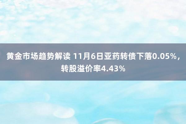 黄金市场趋势解读 11月6日亚药转债下落0.05%，转股溢价率4.43%