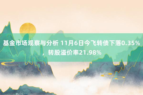 基金市场观察与分析 11月6日今飞转债下落0.35%，转股溢价率21.98%