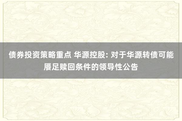 债券投资策略重点 华源控股: 对于华源转债可能餍足赎回条件的领导性公告