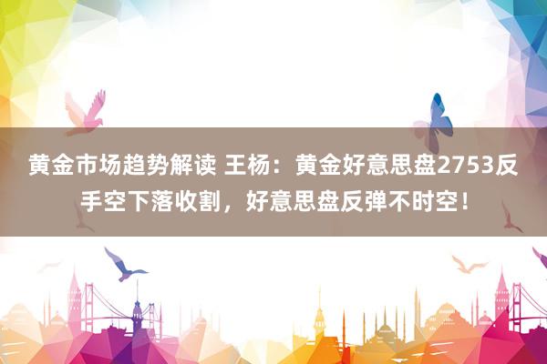 黄金市场趋势解读 王杨：黄金好意思盘2753反手空下落收割，好意思盘反弹不时空！