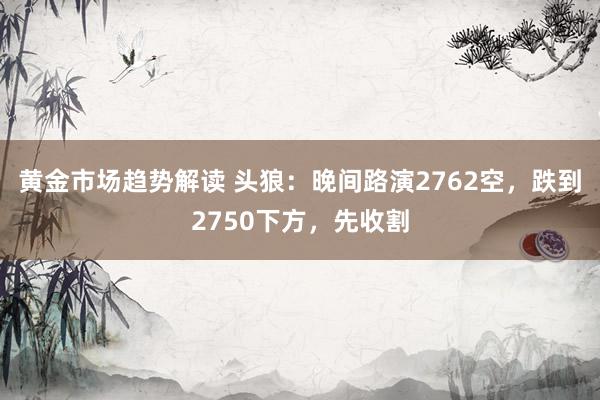 黄金市场趋势解读 头狼：晚间路演2762空，跌到2750下方，先收割