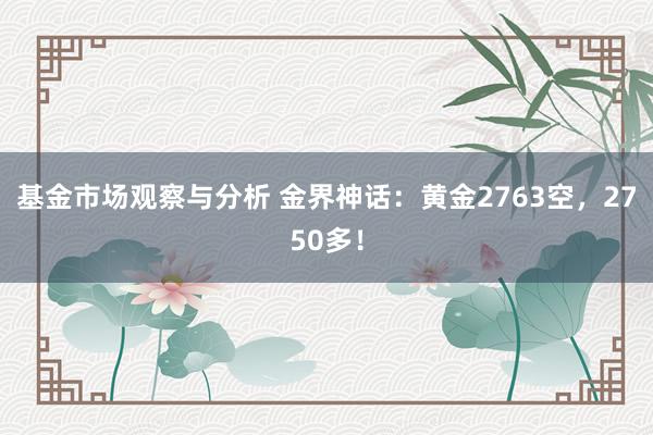 基金市场观察与分析 金界神话：黄金2763空，2750多！