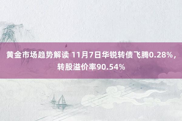 黄金市场趋势解读 11月7日华锐转债飞腾0.28%，转股溢价率90.54%