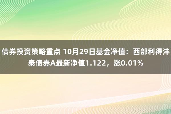 债券投资策略重点 10月29日基金净值：西部利得沣泰债券A最新净值1.122，涨0.01%