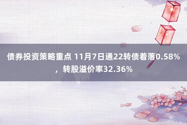 债券投资策略重点 11月7日通22转债着落0.58%，转股溢价率32.36%