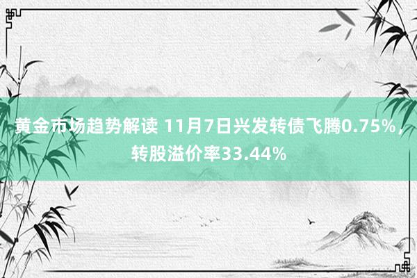 黄金市场趋势解读 11月7日兴发转债飞腾0.75%，转股溢价率33.44%