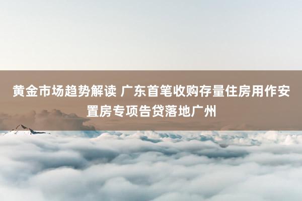 黄金市场趋势解读 广东首笔收购存量住房用作安置房专项告贷落地广州