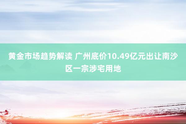 黄金市场趋势解读 广州底价10.49亿元出让南沙区一宗涉宅用地