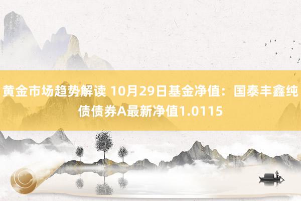 黄金市场趋势解读 10月29日基金净值：国泰丰鑫纯债债券A最新净值1.0115