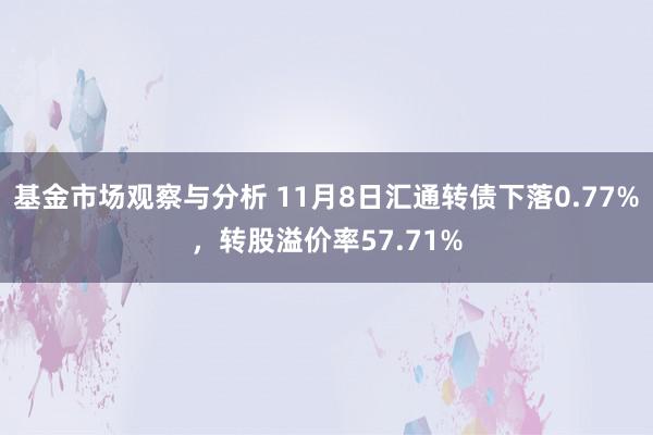 基金市场观察与分析 11月8日汇通转债下落0.77%，转股溢价率57.71%