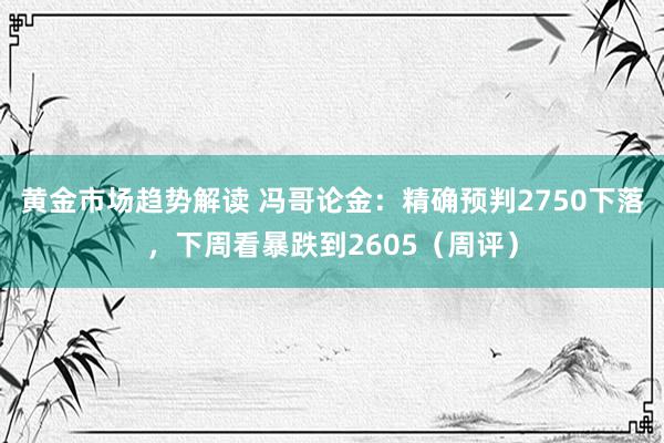 黄金市场趋势解读 冯哥论金：精确预判2750下落，下周看暴跌到2605（周评）