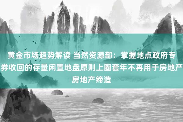 黄金市场趋势解读 当然资源部：掌握地点政府专项债券收回的存量闲置地盘原则上圈套年不再用于房地产缔造