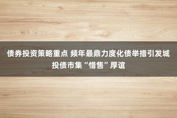 债券投资策略重点 频年最鼎力度化债举措引发城投债市集“惜售”厚谊