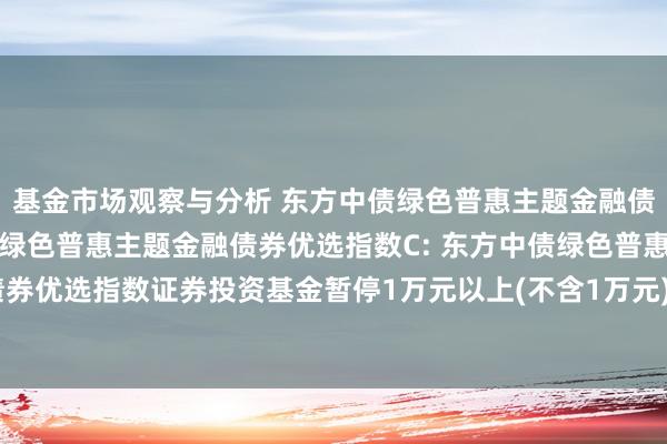 基金市场观察与分析 东方中债绿色普惠主题金融债券优选指数A,东方中债绿色普惠主题金融债券优选指数C: 东方中债绿色普惠主题金融债券优选指数证券投资基金暂停1万元以上(不含1万元)申购、调养转入、如期定额投资公告