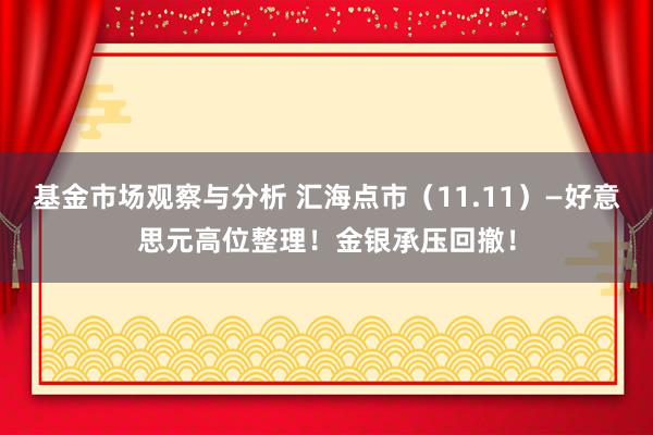 基金市场观察与分析 汇海点市（11.11）—好意思元高位整理！金银承压回撤！