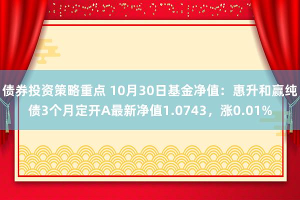 债券投资策略重点 10月30日基金净值：惠升和赢纯债3个月定开A最新净值1.0743，涨0.01%