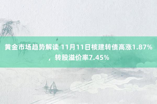 黄金市场趋势解读 11月11日核建转债高涨1.87%，转股溢价率7.45%