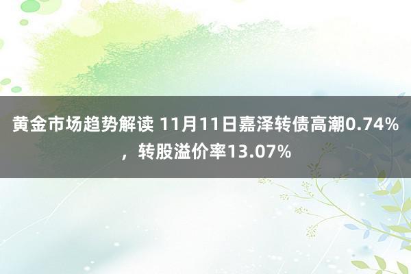 黄金市场趋势解读 11月11日嘉泽转债高潮0.74%，转股溢价率13.07%