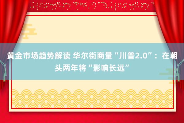 黄金市场趋势解读 华尔街商量“川普2.0”：在朝头两年将“影响长远”