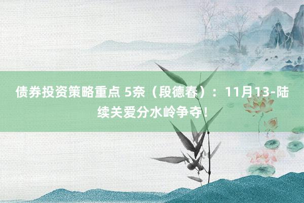 债券投资策略重点 5奈（段德春）：11月13-陆续关爱分水岭争夺！