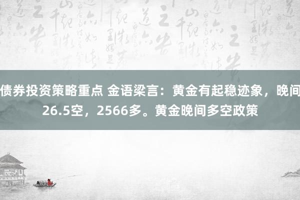 债券投资策略重点 金语梁言：黄金有起稳迹象，晚间26.5空，2566多。黄金晚间多空政策