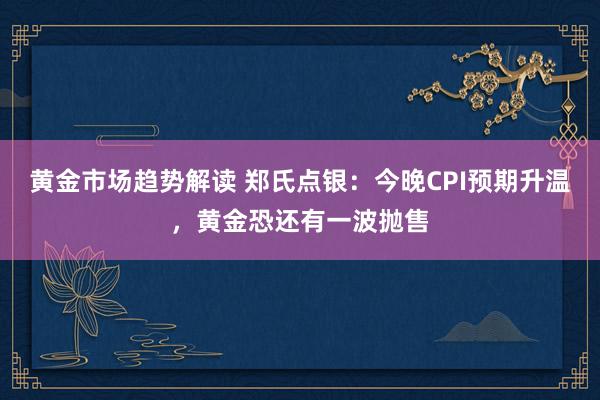 黄金市场趋势解读 郑氏点银：今晚CPI预期升温，黄金恐还有一波抛售