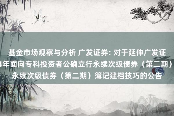 基金市场观察与分析 广发证券: 对于延伸广发证券股份有限公司2024年面向专科投资者公确立行永续次级债券（第二期）簿记建档技巧的公告