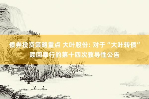 债券投资策略重点 大叶股份: 对于“大叶转债”赎回奉行的第十四次教导性公告